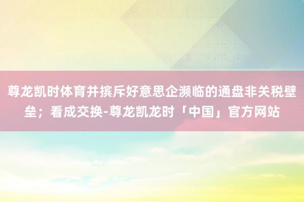尊龙凯时体育并摈斥好意思企濒临的通盘非关税壁垒；看成交换-尊龙凯龙时「中国」官方网站