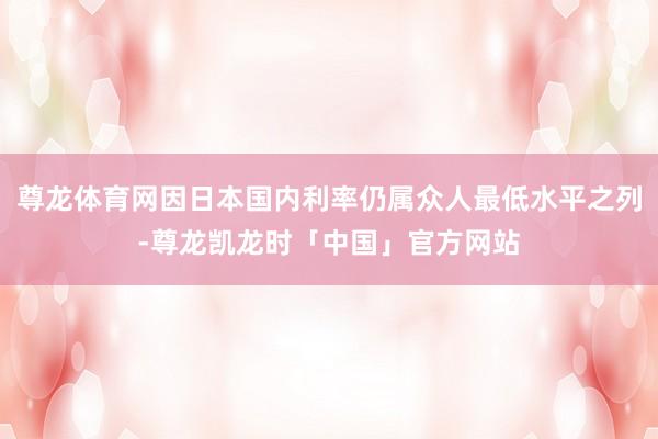 尊龙体育网因日本国内利率仍属众人最低水平之列-尊龙凯龙时「中国」官方网站