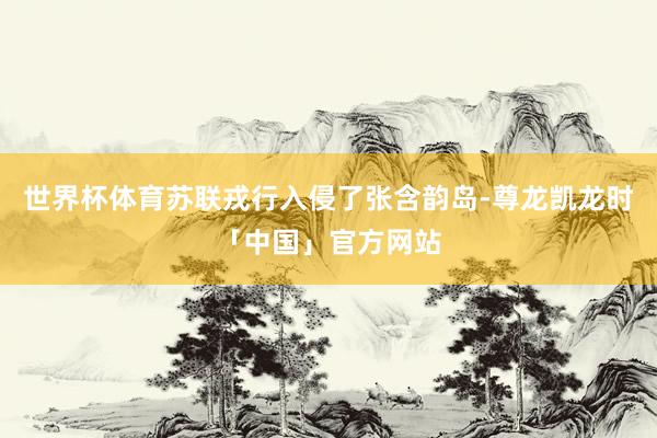 世界杯体育苏联戎行入侵了张含韵岛-尊龙凯龙时「中国」官方网站