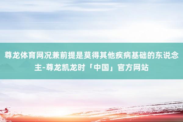 尊龙体育网况兼前提是莫得其他疾病基础的东说念主-尊龙凯龙时「中国」官方网站
