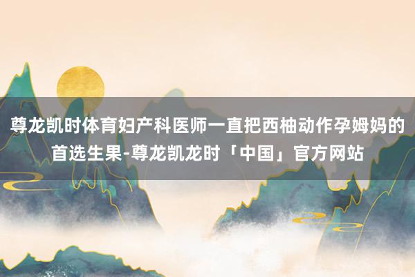 尊龙凯时体育妇产科医师一直把西柚动作孕姆妈的首选生果-尊龙凯龙时「中国」官方网站
