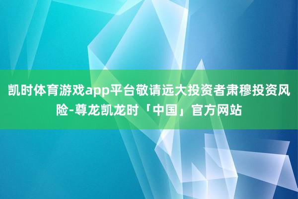 凯时体育游戏app平台敬请远大投资者肃穆投资风险-尊龙凯龙时「中国」官方网站