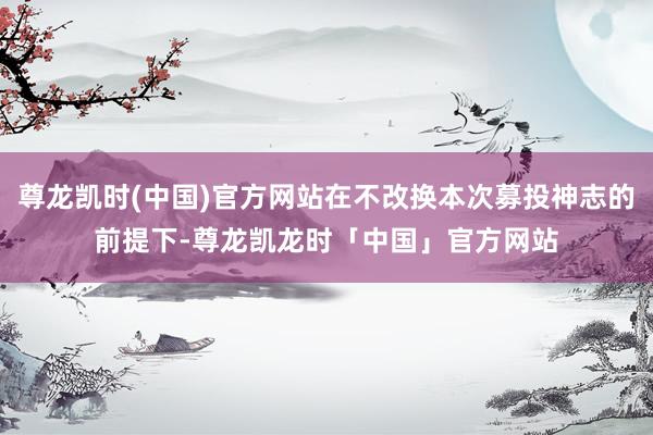 尊龙凯时(中国)官方网站在不改换本次募投神志的前提下-尊龙凯龙时「中国」官方网站