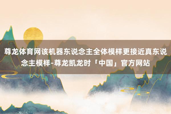 尊龙体育网该机器东说念主全体模样更接近真东说念主模样-尊龙凯龙时「中国」官方网站