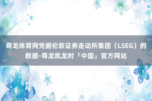 尊龙体育网凭据伦敦证券走动所集团(LSEG)的数据-尊龙凯龙时「中国」官方网站