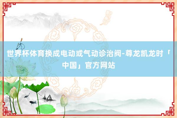 世界杯体育换成电动或气动诊治阀-尊龙凯龙时「中国」官方网站