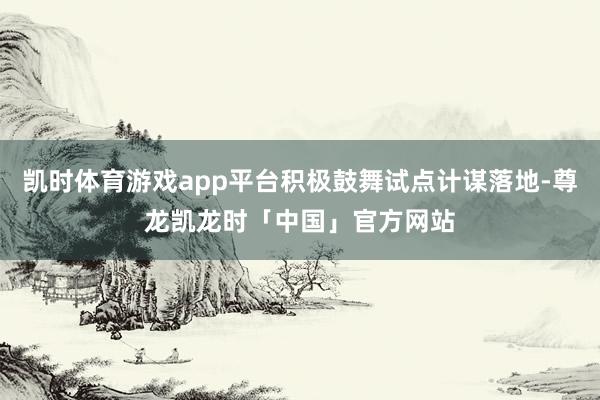 凯时体育游戏app平台积极鼓舞试点计谋落地-尊龙凯龙时「中国」官方网站