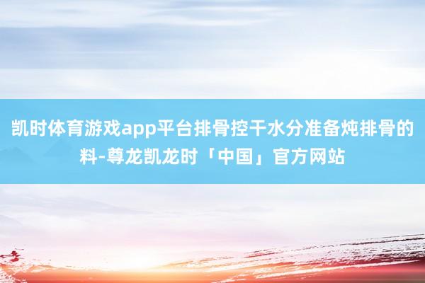 凯时体育游戏app平台排骨控干水分准备炖排骨的料-尊龙凯龙时「中国」官方网站