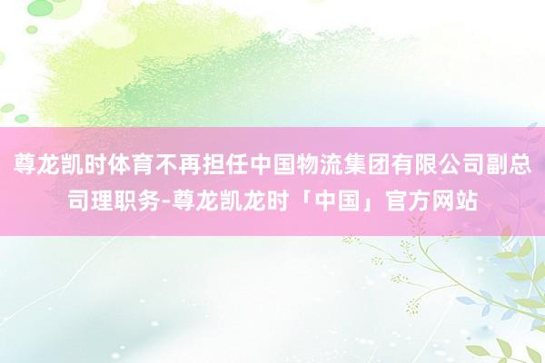 尊龙凯时体育不再担任中国物流集团有限公司副总司理职务-尊龙凯龙时「中国」官方网站