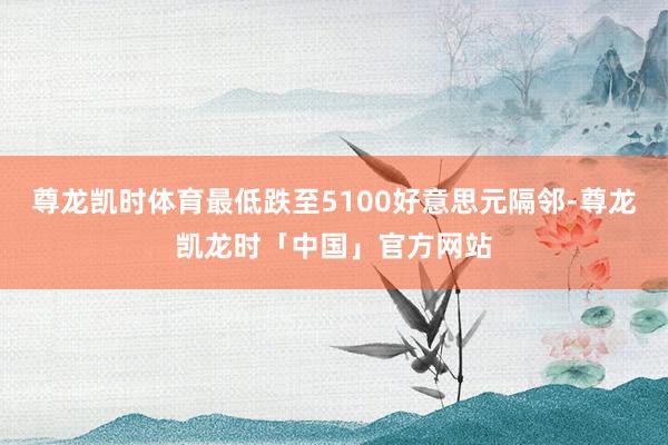 尊龙凯时体育最低跌至5100好意思元隔邻-尊龙凯龙时「中国」官方网站