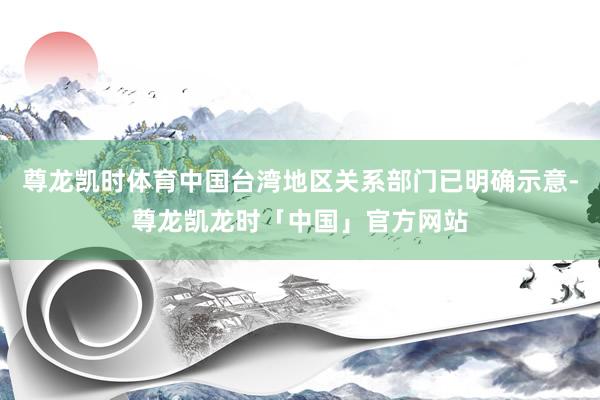 尊龙凯时体育中国台湾地区关系部门已明确示意-尊龙凯龙时「中国」官方网站