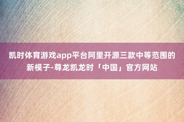 凯时体育游戏app平台阿里开源三款中等范围的新模子-尊龙凯龙时「中国」官方网站