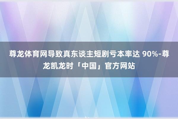 尊龙体育网导致真东谈主短剧亏本率达 90%-尊龙凯龙时「中国」官方网站